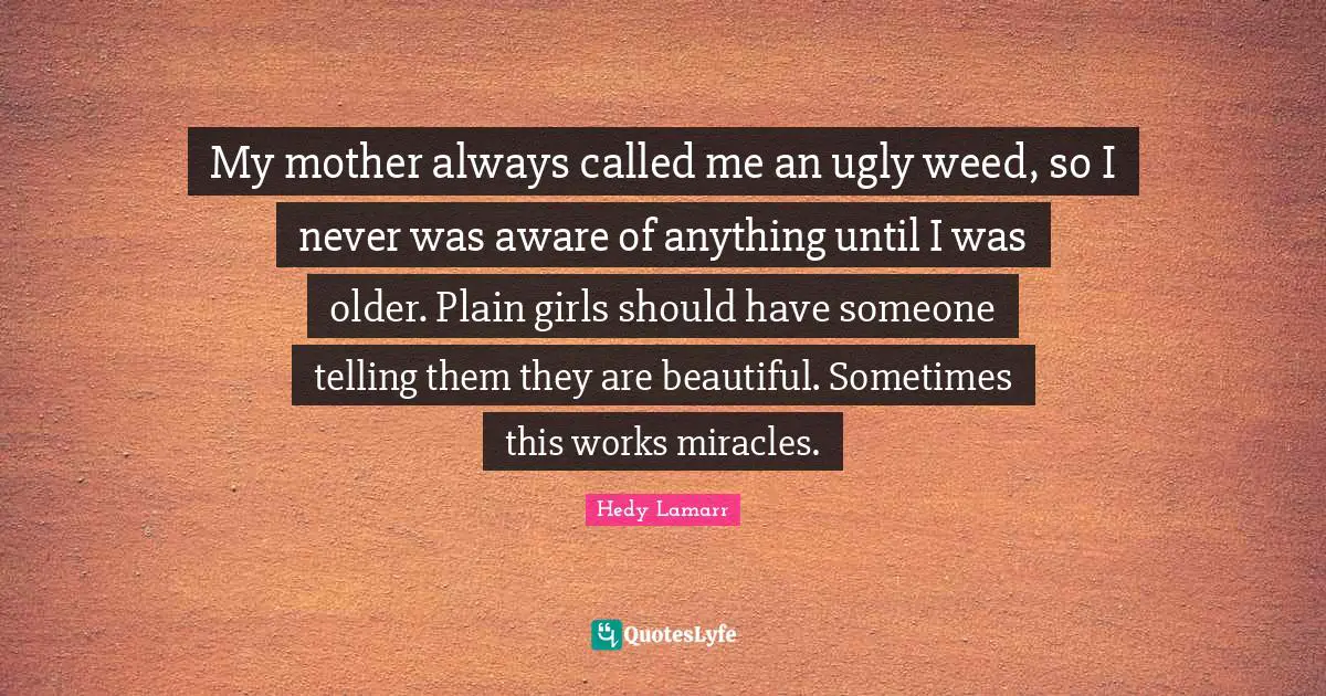 Hedy Lamarr Quotes: "My mother always called me an ugly weed, so I never was aware of anything until I was older. Plain girls should have someone telling them they are beautiful. Sometimes this works miracles."