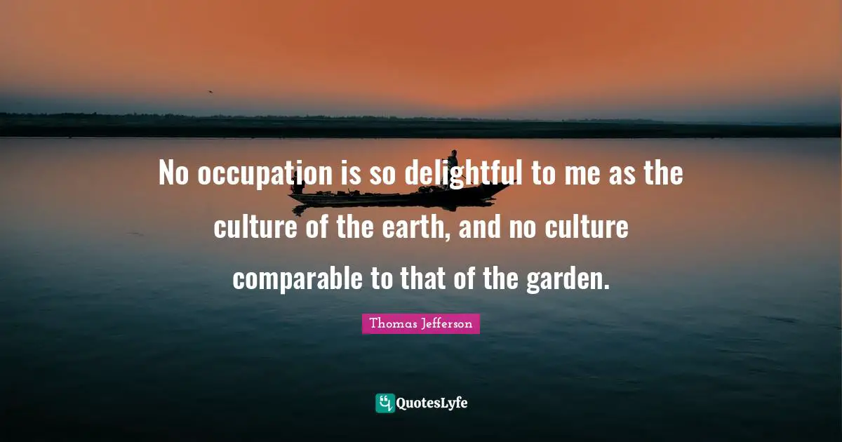 No occupation is so delightful to me as the culture of the earth, and no culture comparable to that of the garden.