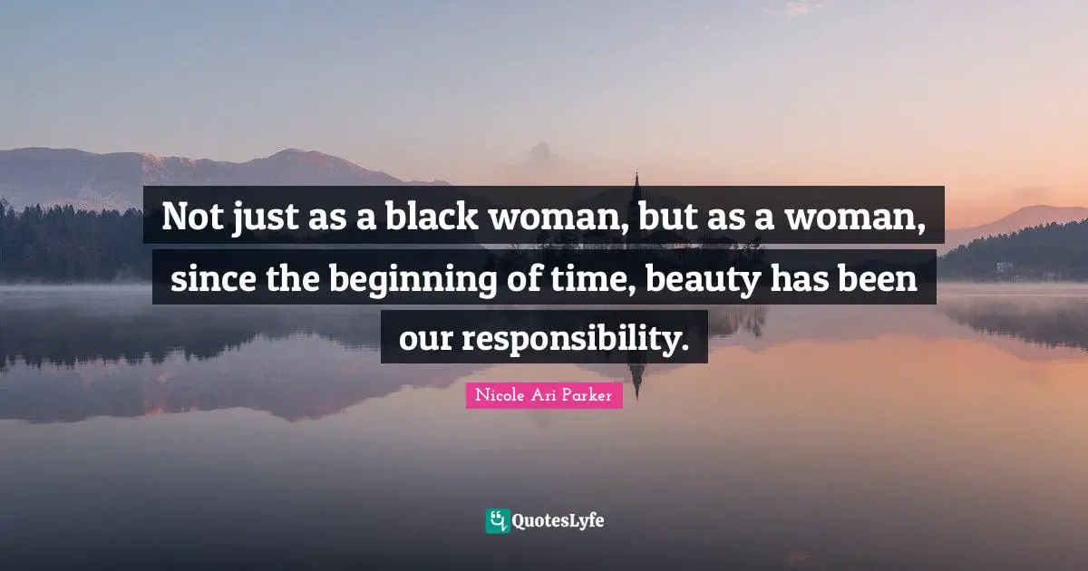 Not just as a black woman, but as a woman, since the beginning of time, beauty has been our responsibility.