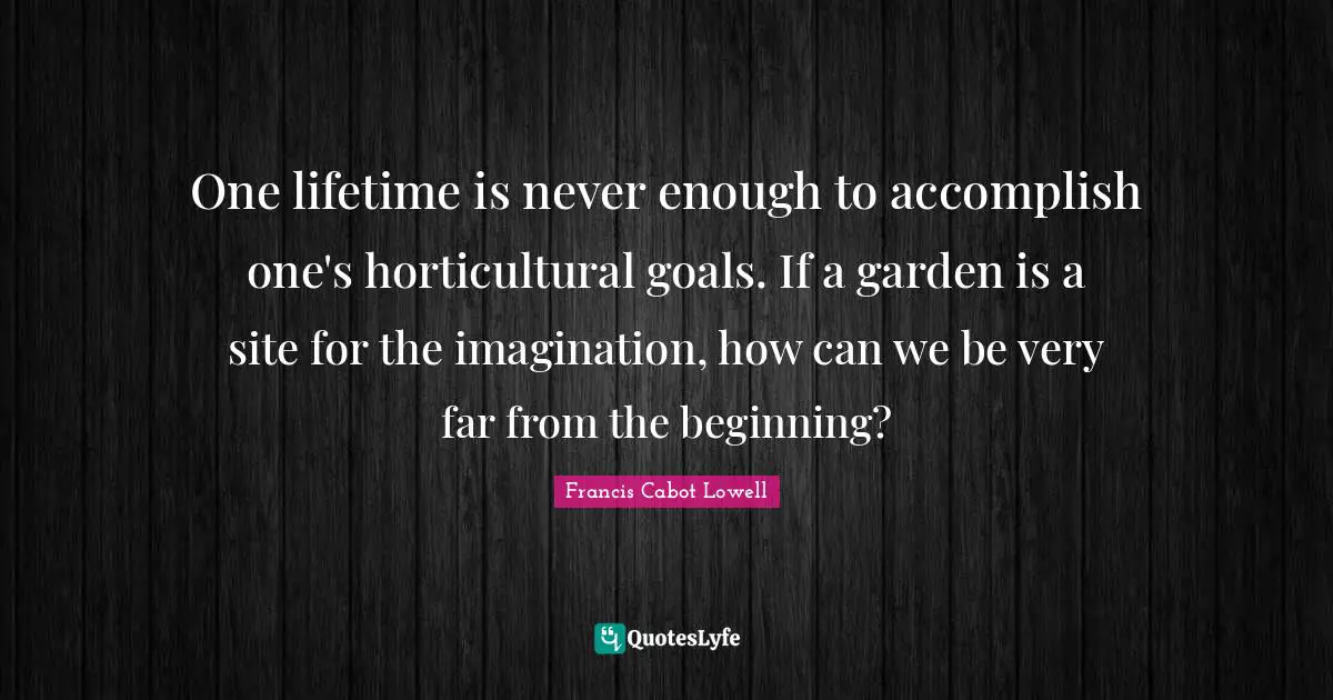 One lifetime is never enough to accomplish one's horticultural goals. If a garden is a site for the imagination, how can we be very far from the beginning?