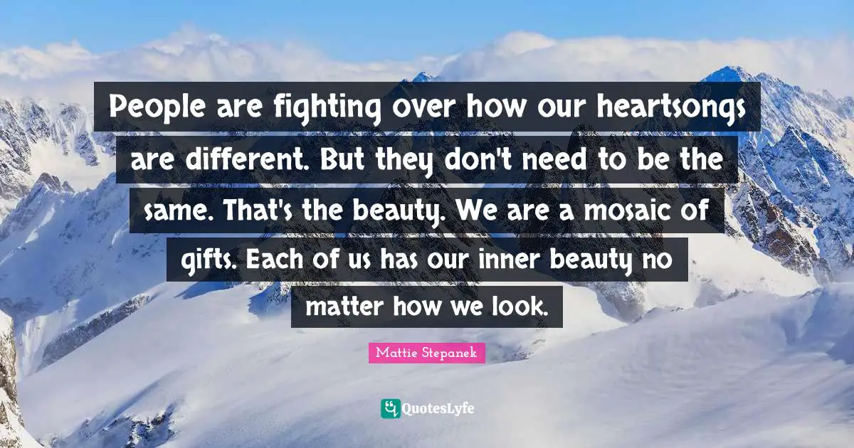 People are fighting over how our heartsongs are different. But they don't need to be the same. That's the beauty. We are a mosaic of gifts. Each of us has our inner beauty no matter how we look.