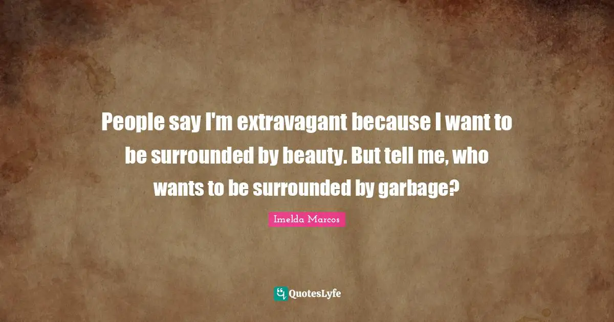 People say I'm extravagant because I want to be surrounded by beauty. But tell me, who wants to be surrounded by garbage?
