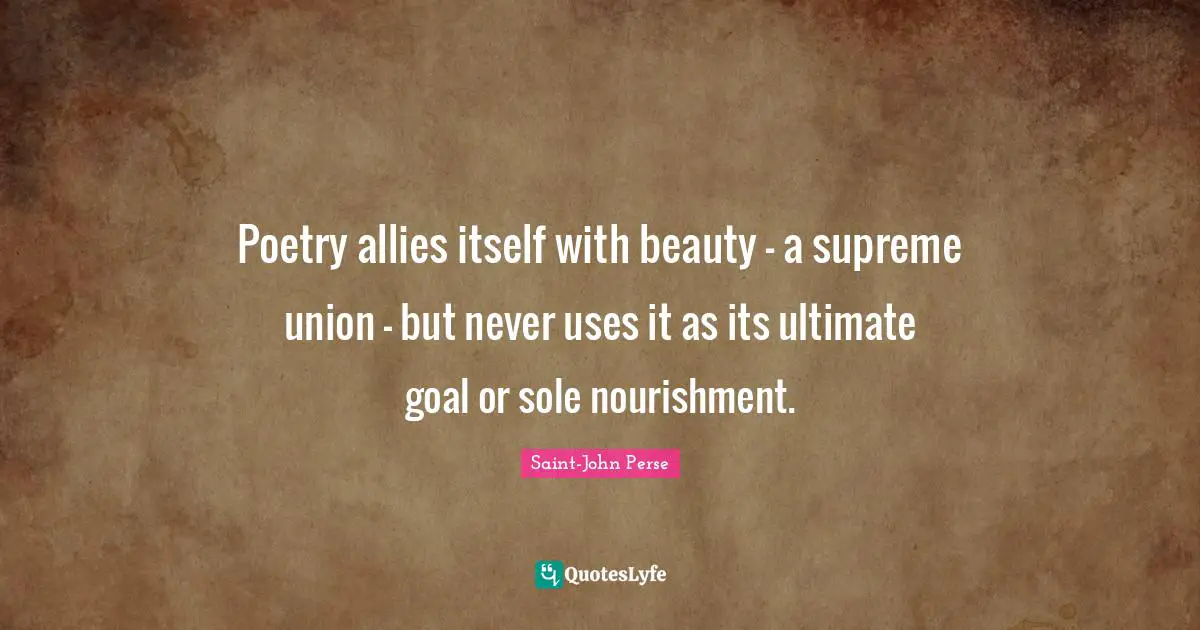 Poetry allies itself with beauty - a supreme union - but never uses it as its ultimate goal or sole nourishment.