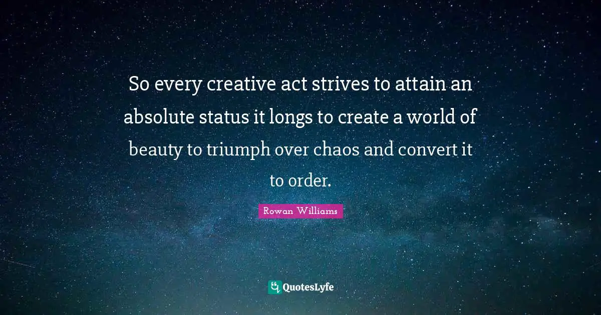 So every creative act strives to attain an absolute status it longs to create a world of beauty to triumph over chaos and convert it to order.