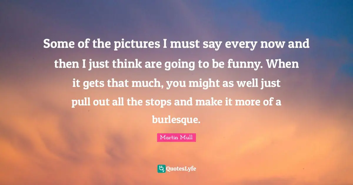 Some of the pictures I must say every now and then I just think are going to be funny. When it gets that much, you might as well just pull out all the stops and make it more of a burlesque.
