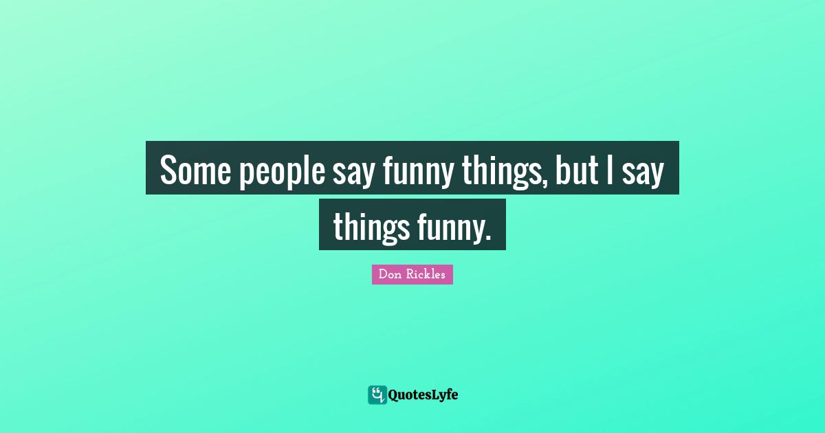 Some people say funny things, but I say things funny.