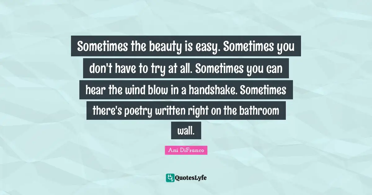 Sometimes the beauty is easy. Sometimes you don't have to try at all. Sometimes you can hear the wind blow in a handshake. Sometimes there's poetry written right on the bathroom wall.