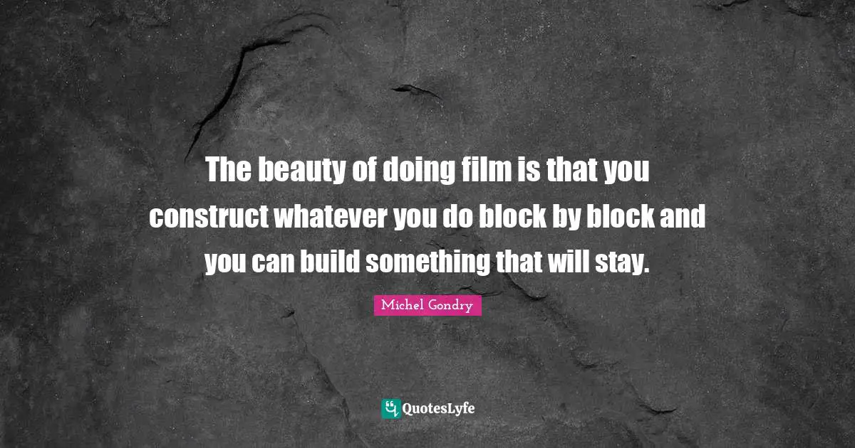 The beauty of doing film is that you construct whatever you do block by block and you can build something that will stay.