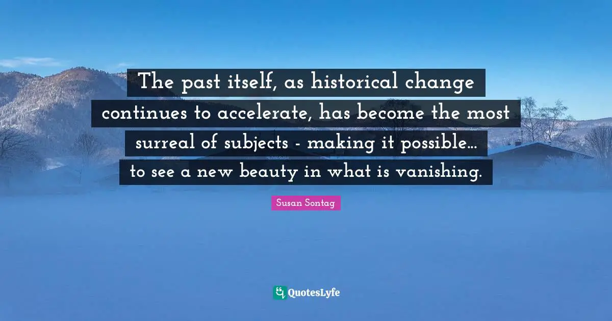 Susan Sontag Quotes: "The past itself, as historical change continues to accelerate, has become the most surreal of subjects - making it possible... to see a new beauty in what is vanishing."