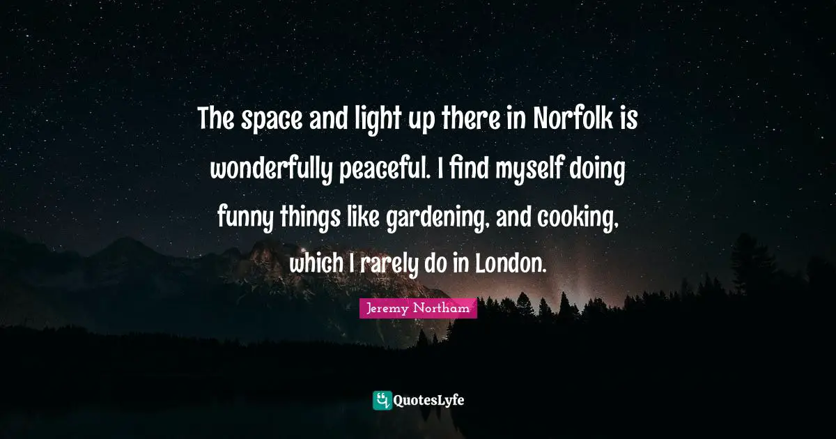 The space and light up there in Norfolk is wonderfully peaceful. I find myself doing funny things like gardening, and cooking, which I rarely do in London.