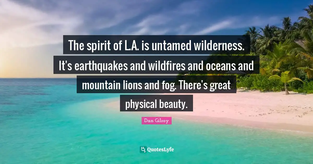 The spirit of L.A. is untamed wilderness. It's earthquakes and wildfires and oceans and mountain lions and fog. There's great physical beauty.
