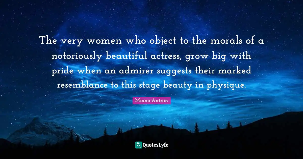 Minna Antrim Quotes: "The very women who object to the morals of a notoriously beautiful actress, grow big with pride when an admirer suggests their marked resemblance to this stage beauty in physique."