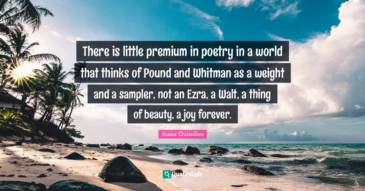 There is little premium in poetry in a world that thinks of Pound and Whitman as a weight and a sampler, not an Ezra, a Walt, a thing of beauty, a joy forever.