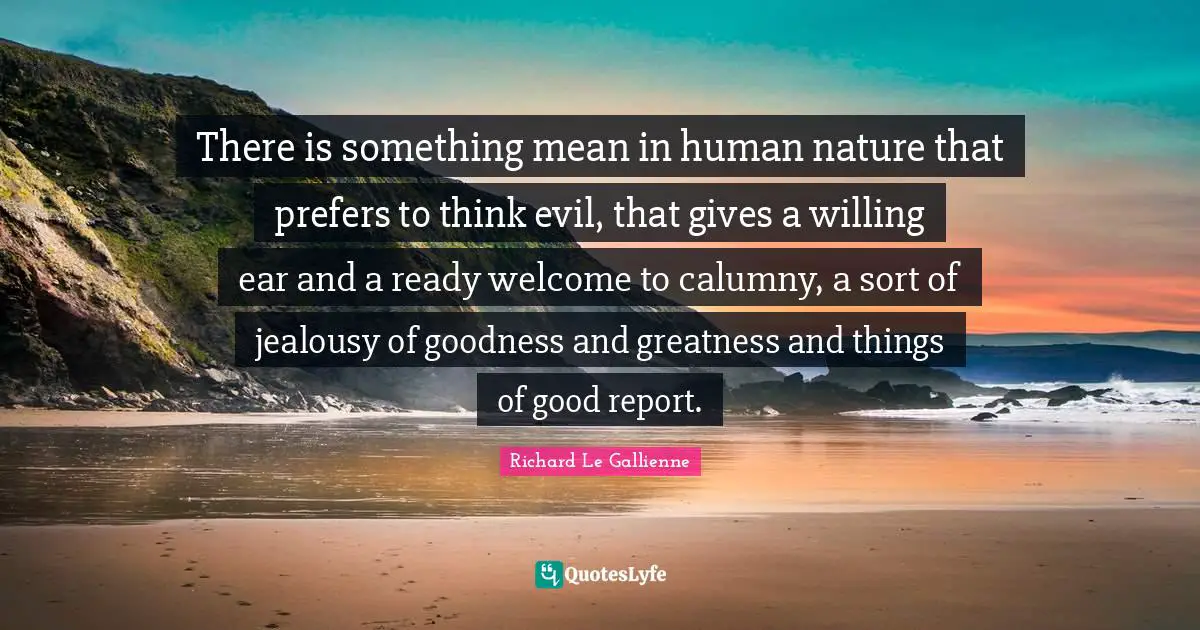 Richard Le Gallienne Quotes: "There is something mean in human nature that prefers to think evil, that gives a willing ear and a ready welcome to calumny, a sort of jealousy of goodness and greatness and things of good report."