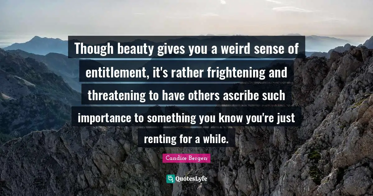 Though beauty gives you a weird sense of entitlement, it's rather frightening and threatening to have others ascribe such importance to something you know you're just renting for a while.