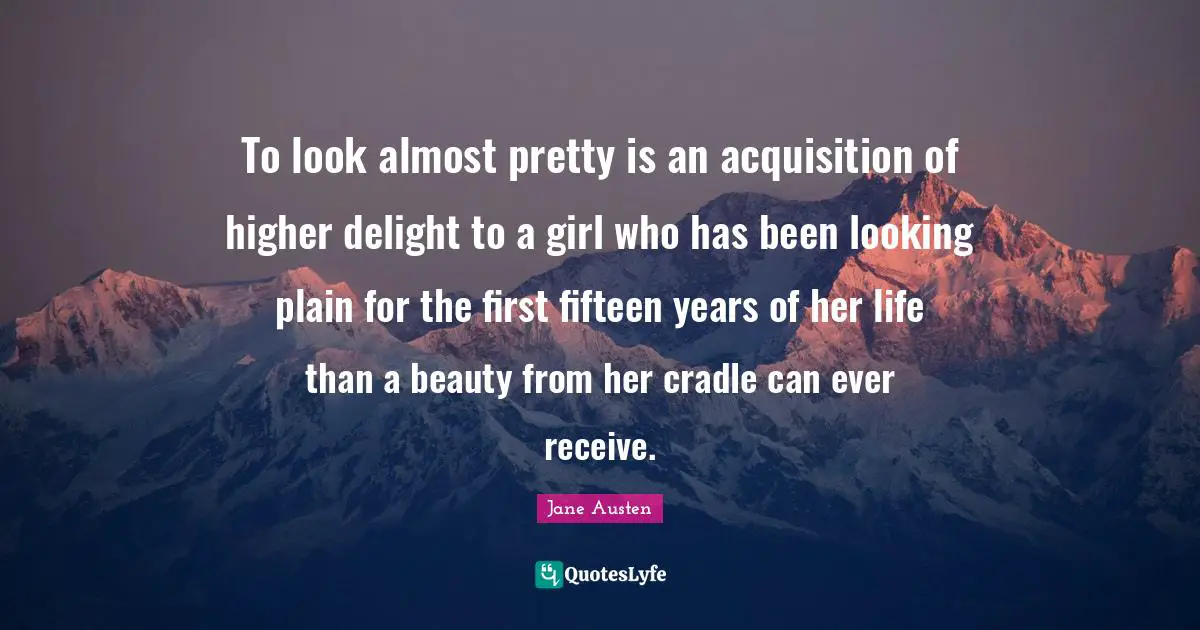 To look almost pretty is an acquisition of higher delight to a girl who has been looking plain for the first fifteen years of her life than a beauty from her cradle can ever receive.
