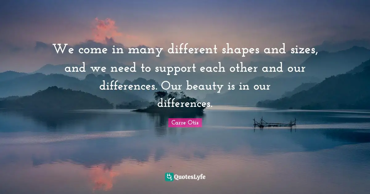 We come in many different shapes and sizes, and we need to support each other and our differences. Our beauty is in our differences.