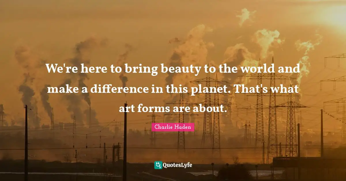 We're here to bring beauty to the world and make a difference in this planet. That's what art forms are about.