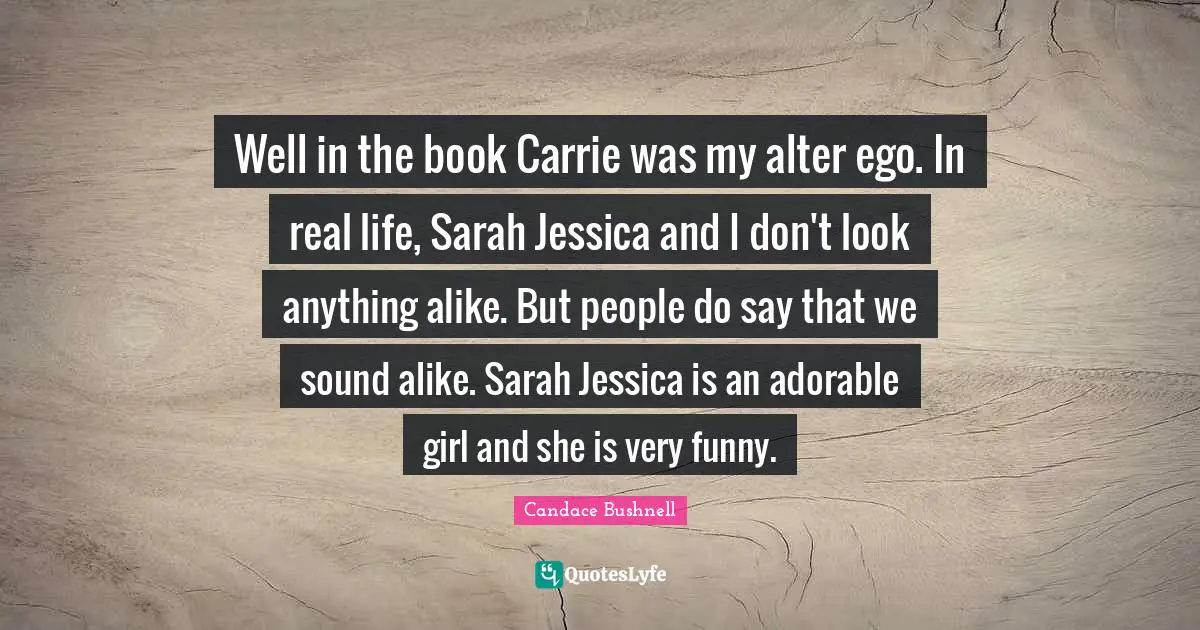 Well in the book Carrie was my alter ego. In real life, Sarah Jessica and I don't look anything alike. But people do say that we sound alike. Sarah Jessica is an adorable girl and she is very funny.