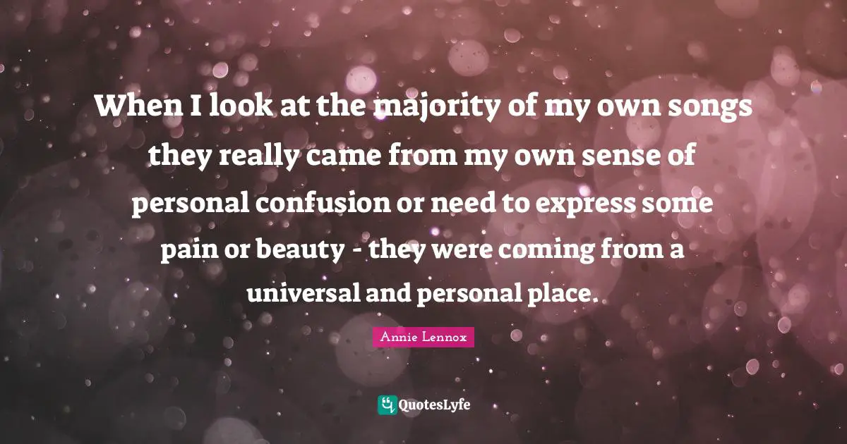 When I look at the majority of my own songs they really came from my own sense of personal confusion or need to express some pain or beauty - they were coming from a universal and personal place.