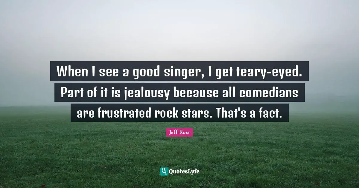 When I see a good singer, I get teary-eyed. Part of it is jealousy because all comedians are frustrated rock stars. That's a fact.