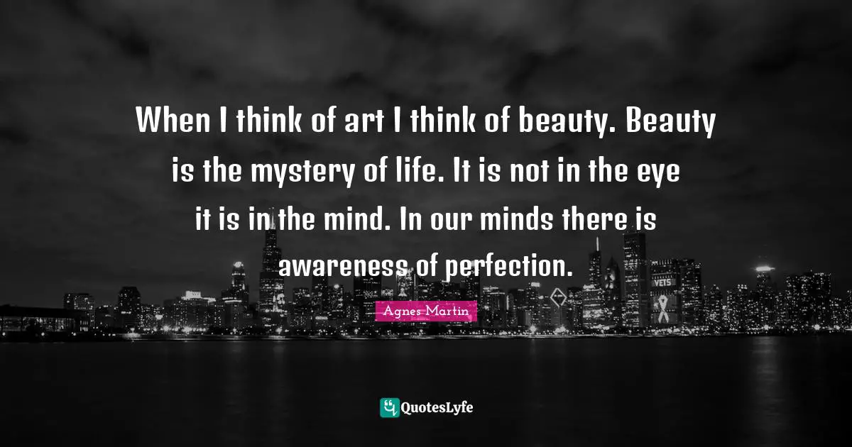 When I think of art I think of beauty. Beauty is the mystery of life. It is not in the eye it is in the mind. In our minds there is awareness of perfection.