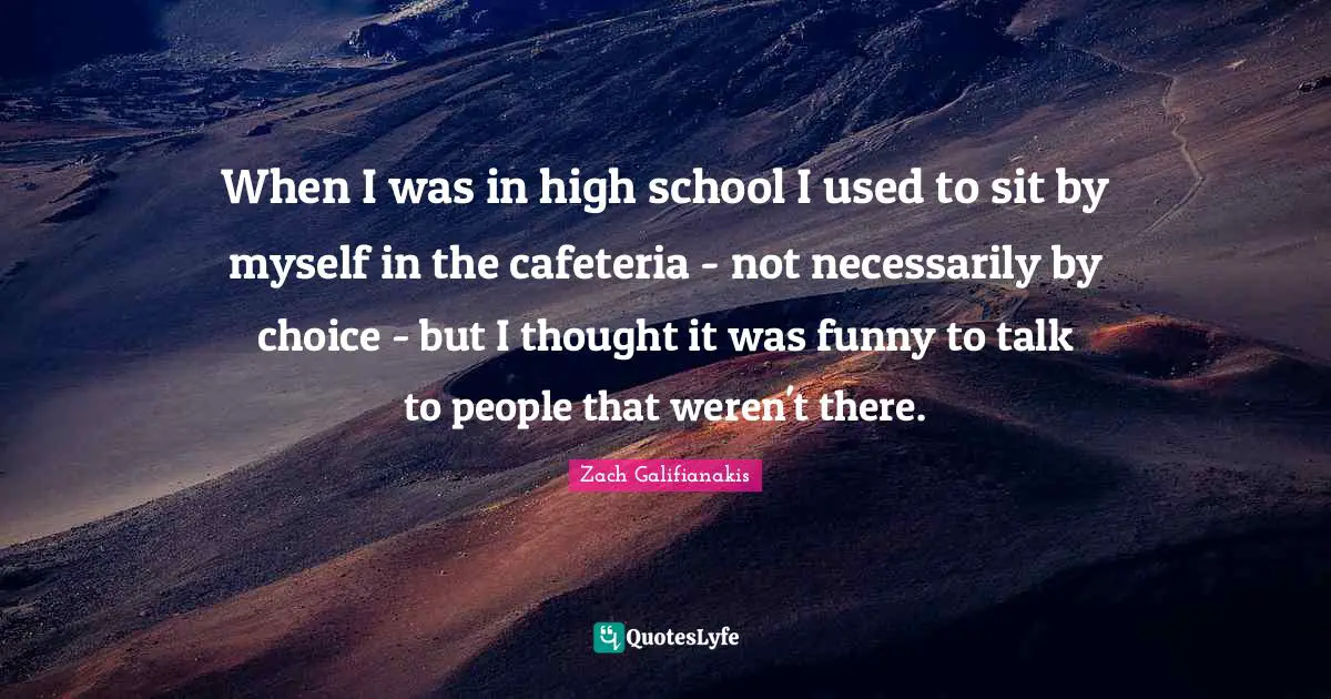 When I was in high school I used to sit by myself in the cafeteria - not necessarily by choice - but I thought it was funny to talk to people that weren't there.