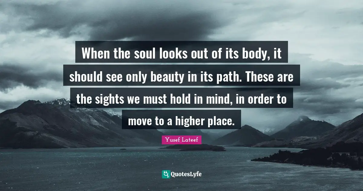 When the soul looks out of its body, it should see only beauty in its path. These are the sights we must hold in mind, in order to move to a higher place.