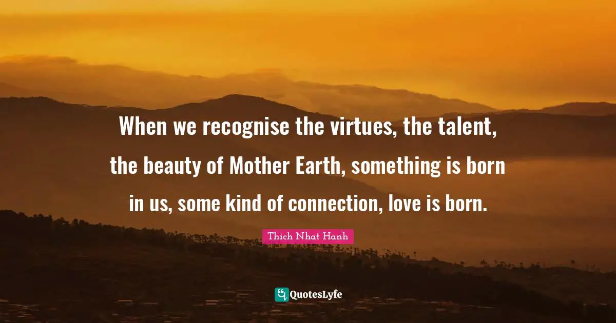 When we recognise the virtues, the talent, the beauty of Mother Earth, something is born in us, some kind of connection, love is born.