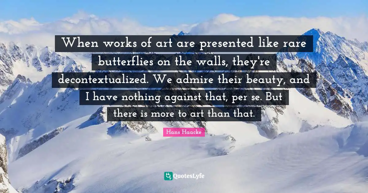 When works of art are presented like rare butterflies on the walls, they're decontextualized. We admire their beauty, and I have nothing against that, per se. But there is more to art than that.