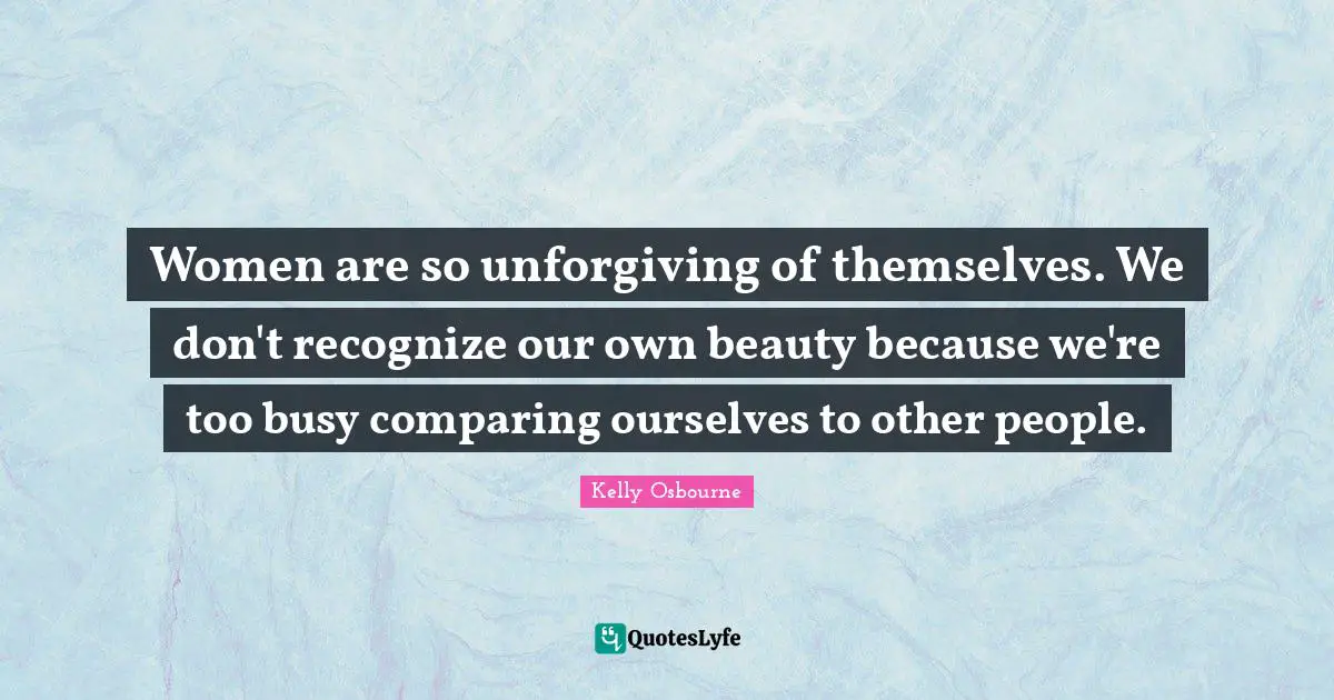 Women are so unforgiving of themselves. We don't recognize our own beauty because we're too busy comparing ourselves to other people.