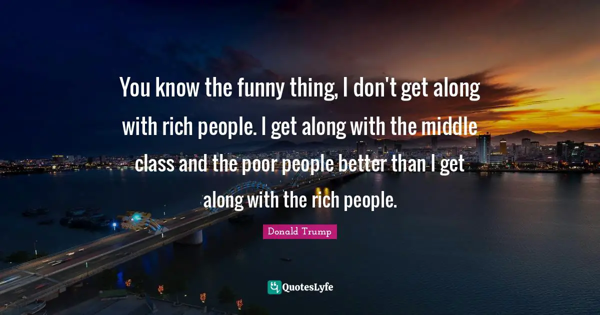 You know the funny thing, I don't get along with rich people. I get along with the middle class and the poor people better than I get along with the rich people.