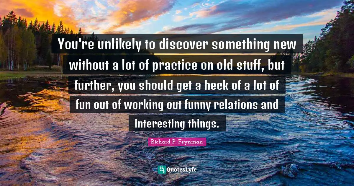 Richard P. Feynman Quotes: You're unlikely to discover something new without a lot of practice on old stuff, but further, you should get a heck of a lot of fun out of working out funny relations and interesting things.