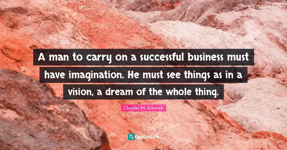 A man to carry on a successful business must have imagination. He must see things as in a vision, a dream of the whole thing.