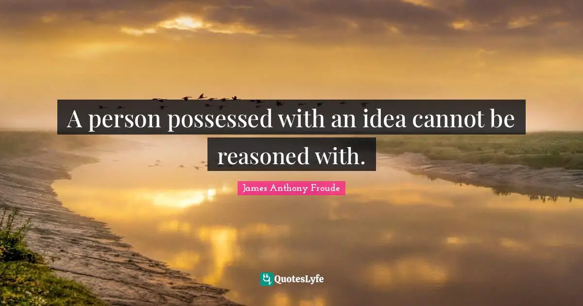 A person possessed with an idea cannot be reasoned with.