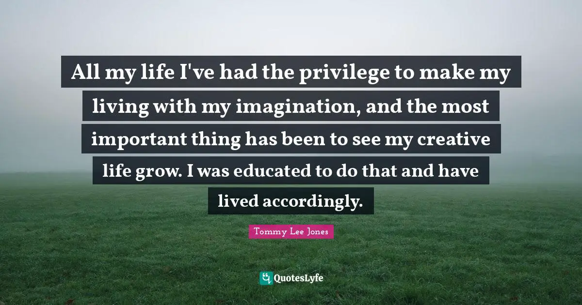 All my life I've had the privilege to make my living with my imagination, and the most important thing has been to see my creative life grow. I was educated to do that and have lived accordingly.