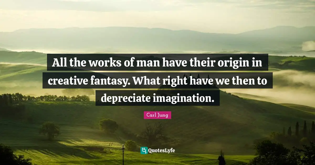 All the works of man have their origin in creative fantasy. What right have we then to depreciate imagination.