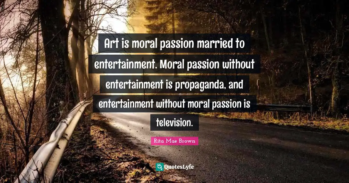 Rita Mae Brown Quotes: "Art is moral passion married to entertainment. Moral passion without entertainment is propaganda, and entertainment without moral passion is television."