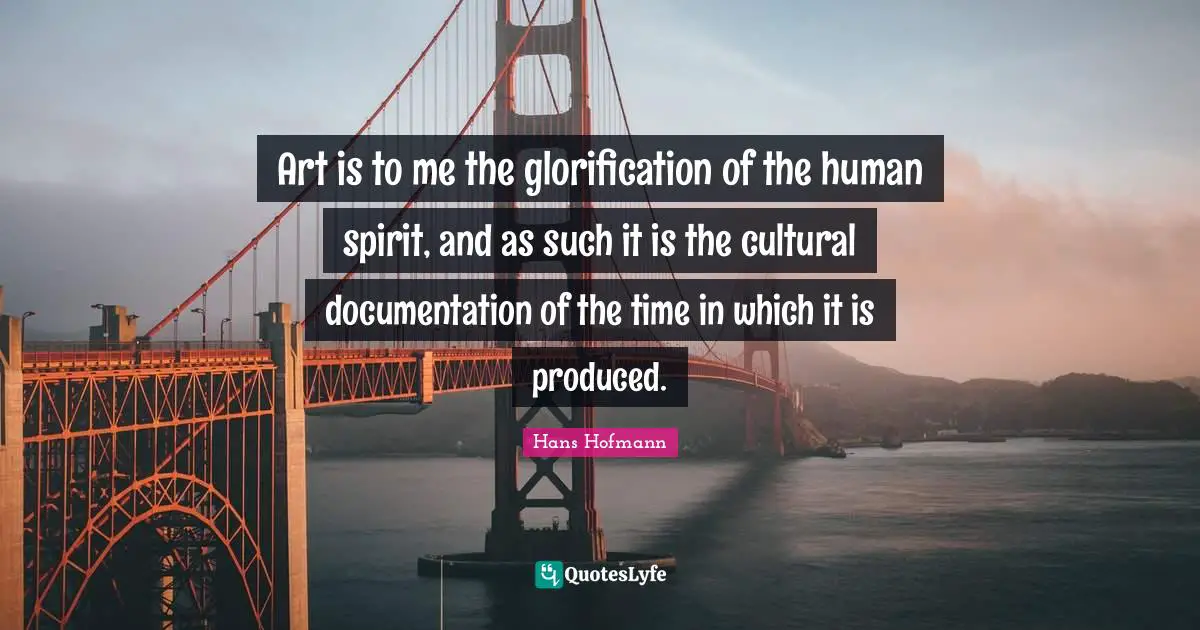 Art is to me the glorification of the human spirit, and as such it is the cultural documentation of the time in which it is produced.