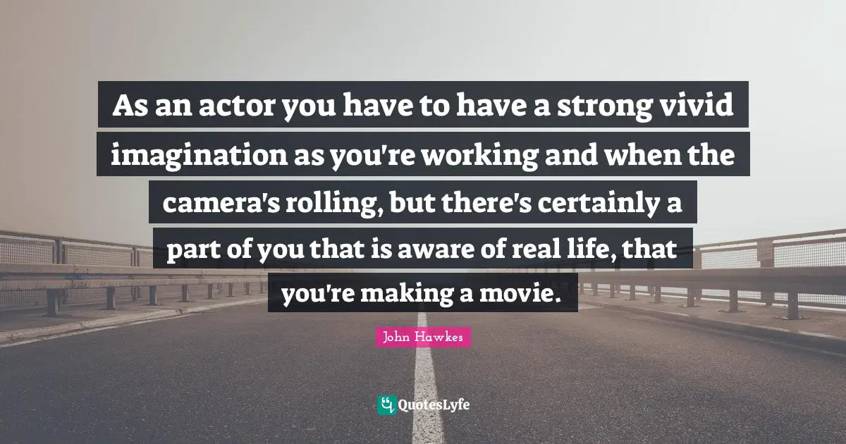 As an actor you have to have a strong vivid imagination as you're working and when the camera's rolling, but there's certainly a part of you that is aware of real life, that you're making a movie.