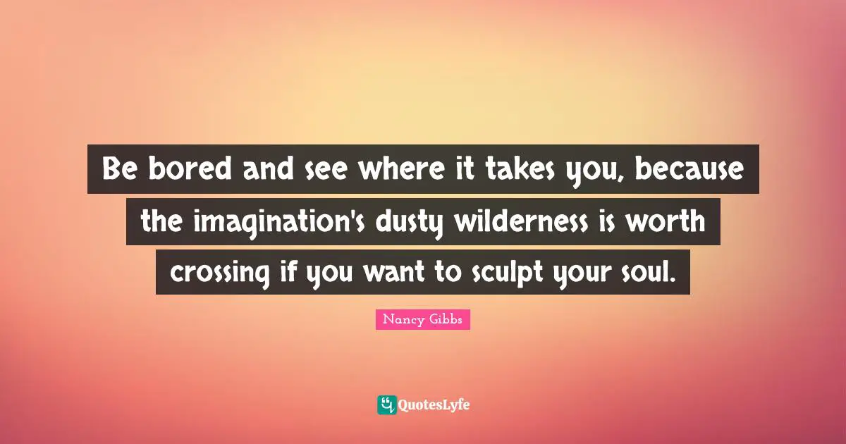Nancy Gibbs Quotes: "Be bored and see where it takes you, because the imagination's dusty wilderness is worth crossing if you want to sculpt your soul."