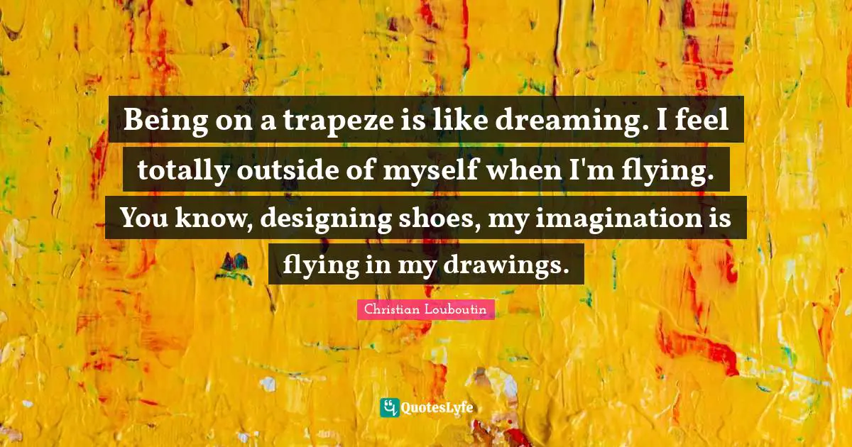 Christian Louboutin Quotes: "Being on a trapeze is like dreaming. I feel totally outside of myself when I'm flying. You know, designing shoes, my imagination is flying in my drawings."
