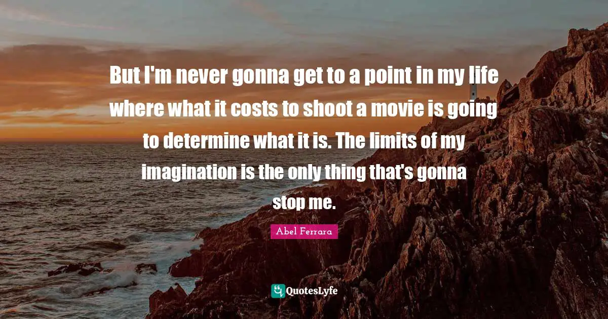 But I'm never gonna get to a point in my life where what it costs to shoot a movie is going to determine what it is. The limits of my imagination is the only thing that's gonna stop me.