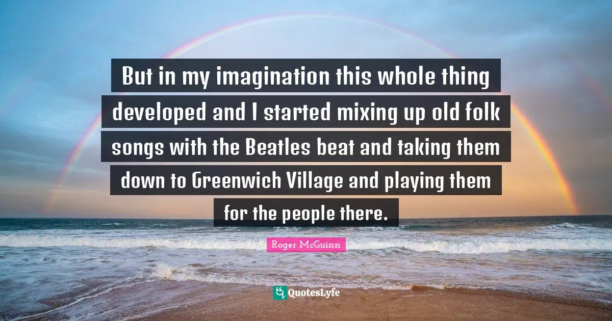 But in my imagination this whole thing developed and I started mixing up old folk songs with the Beatles beat and taking them down to Greenwich Village and playing them for the people there.