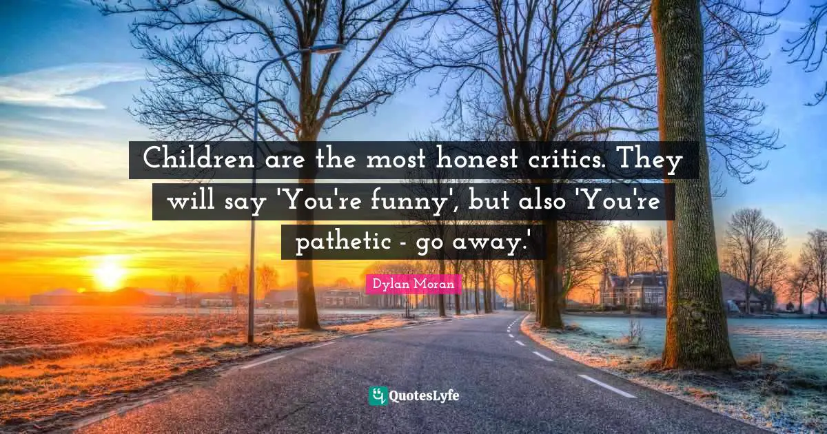 Children are the most honest critics. They will say 'You're funny', but also 'You're pathetic - go away.'