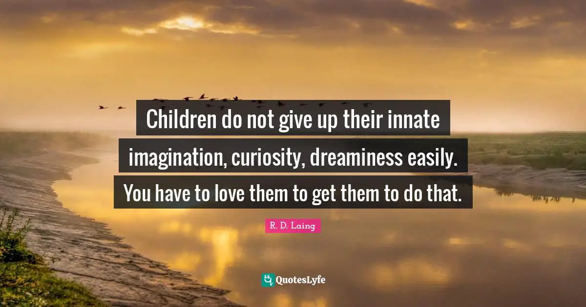 Children do not give up their innate imagination, curiosity, dreaminess easily. You have to love them to get them to do that.