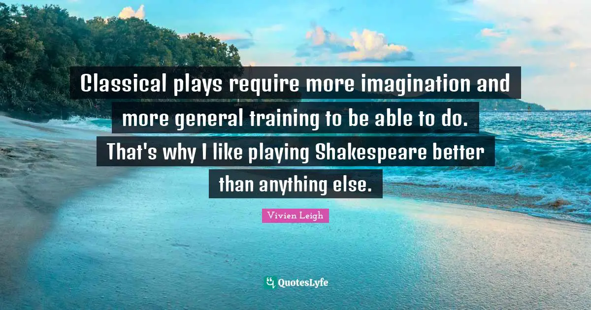 Classical plays require more imagination and more general training to be able to do. That's why I like playing Shakespeare better than anything else.