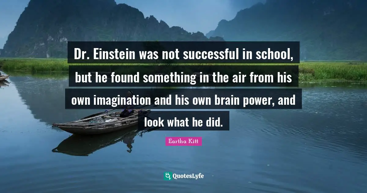 Dr. Einstein was not successful in school, but he found something in the air from his own imagination and his own brain power, and look what he did.