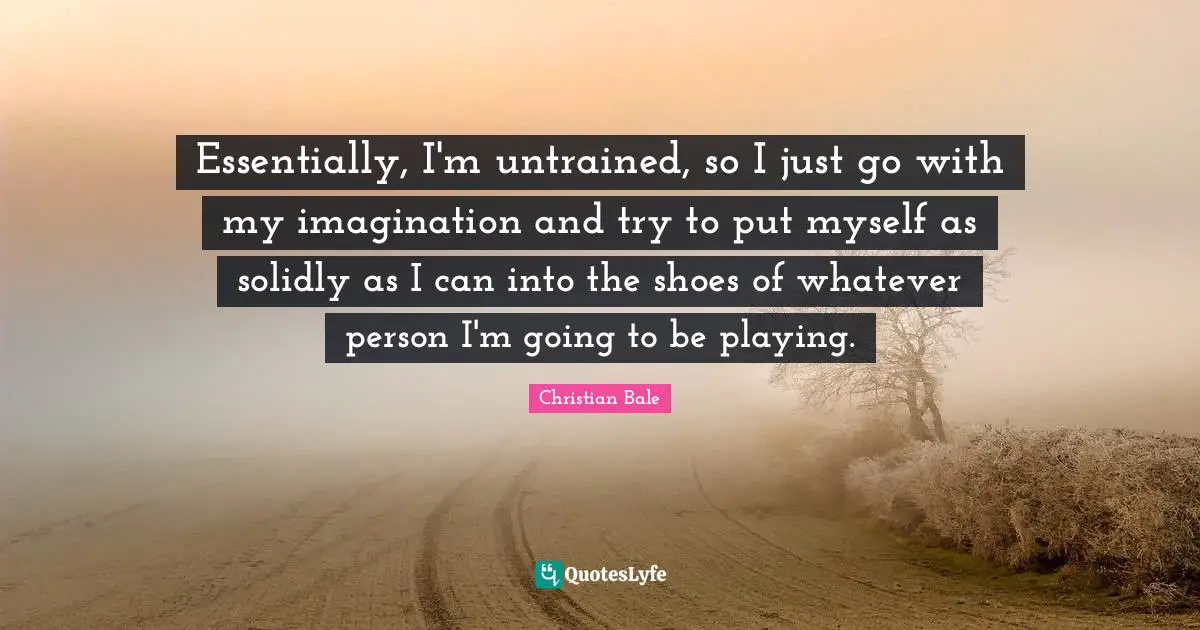 Essentially, I'm untrained, so I just go with my imagination and try to put myself as solidly as I can into the shoes of whatever person I'm going to be playing.