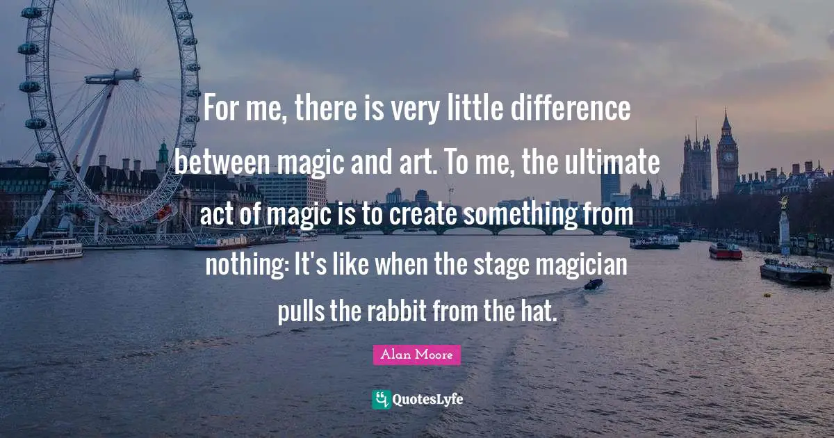 For me, there is very little difference between magic and art. To me, the ultimate act of magic is to create something from nothing: It's like when the stage magician pulls the rabbit from the hat.